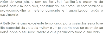 Além de uma joia, o som do BellyBell facilitará o encontro do bebé com o mundo real, constituindo-se como um som familiar e provocando-lhe um efeito calmante e tranquilizador após o nascimento. A BellyBell é uma excelente lembrança para assinalar essa fase tão especial da vida da mulher e um presente que se estende ao bebé após o seu nascimento e que perdurará toda a sua vida. 