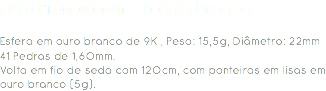 Ouro Branco com Zircónia branca Esfera em ouro branco de 9K , Peso: 15,5g, Diâmetro: 22mm
41 Pedras de 1,60mm.
Volta em fio de seda com 120cm, com ponteiras em lisas em ouro branco (5g). 