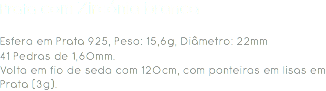 Prata com Zircónia branca Esfera em Prata 925, Peso: 15,6g, Diâmetro: 22mm
41 Pedras de 1,60mm.
Volta em fio de seda com 120cm, com ponteiras em lisas em Prata (3g). 