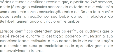 Vários estudos científicos revelam que, a partir da 24ª semana, o feto já reage a estímulos sonoros do exterior e que estes são uma excelente forma comunicação entre a mãe e o feto. A mãe pode sentir a reação do seu bebé ao som melodioso do Bellybell, aumentando o vínculo entre ambos. Estudos científicos defendem que os estímulos auditivos que o bebé recebe durante a gestação poderão influenciar a sua emocionalidade, estimular a sua capacidade de memorização e aumentar as suas potencialidades de aprendizagem e de desenvolvimento futuros.
